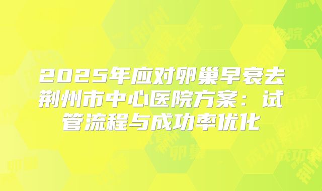 2025年应对卵巢早衰去荆州市中心医院方案:试管流程与成功率优化