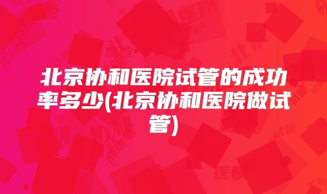 北京协和医院试管的成功率多少(北京协和医院做试管)