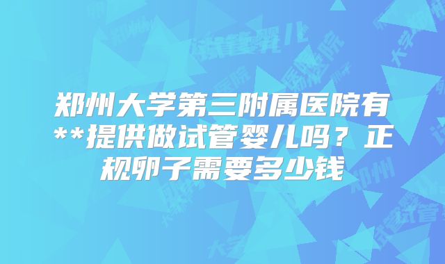 郑州大学第三附属医院有**提供做试管婴儿吗？正规卵子需要多少钱
