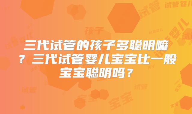 三代试管的孩子多聪明嘛?三代试管婴儿宝宝比一般宝宝聪明吗?