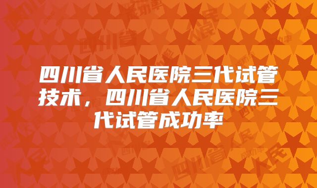 四川省人民医院三代试管技术,四川省人民医院三代试管成功率