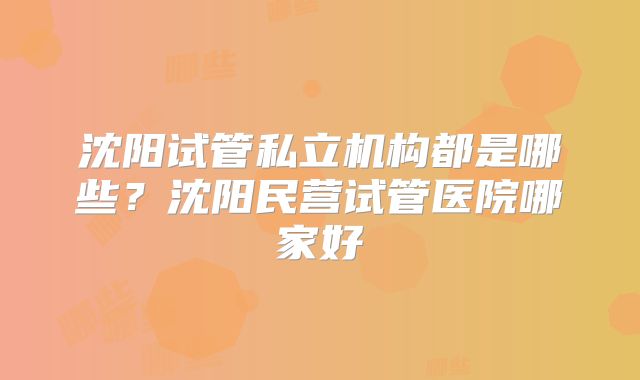 沈阳试管私立机构都是哪些?沈阳民营试管医院哪家好