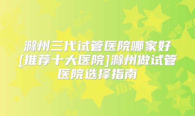 滁州三代试管医院哪家好[推荐十大医院]滁州做试管医院选择指南