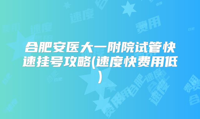 合肥安医大一附院试管快速挂号攻略(速度快费用低)