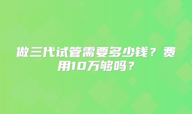 做三代试管需要多少钱？费用10万够吗？