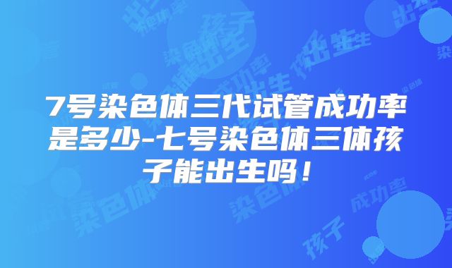 7号染色体三代试管成功率是多少-七号染色体三体孩子能出生吗!