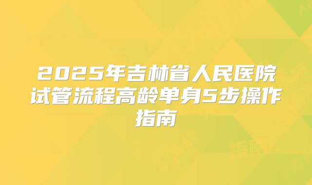 2025年吉林省人民医院试管流程高龄单身5步操作指南