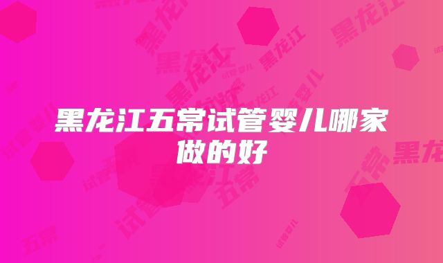 黑龙江五常试管婴儿哪家做的好