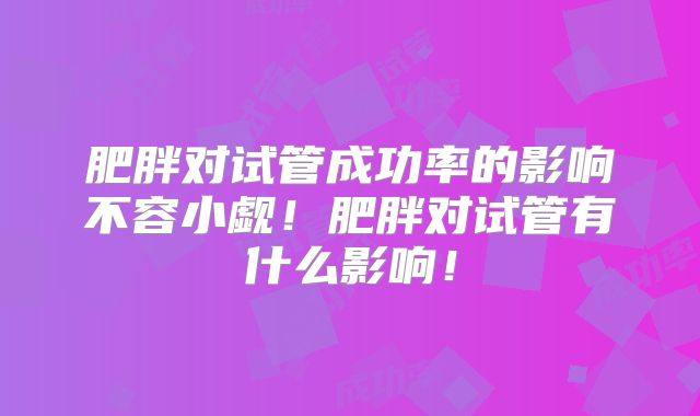 肥胖对试管成功率的影响不容小觑!肥胖对试管有什么影响!