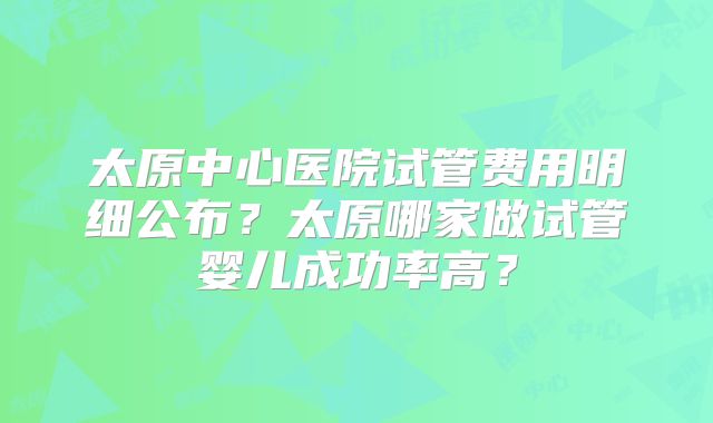 太原中心医院试管费用明细公布?太原哪家做试管婴儿成功率高?