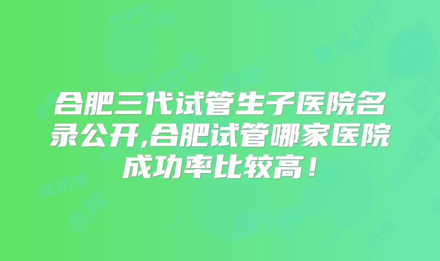 合肥三代试管生子医院名录公开,合肥试管哪家医院成功率比较高！