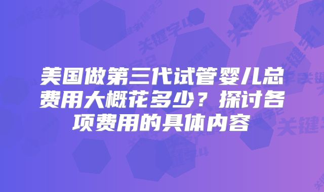美国做第三代试管婴儿总费用大概花多少？探讨各项费用的具体内容
