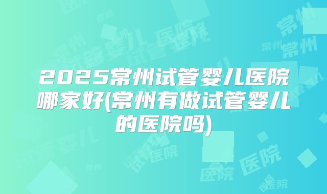 2025常州试管婴儿医院哪家好(常州有做试管婴儿的医院吗)