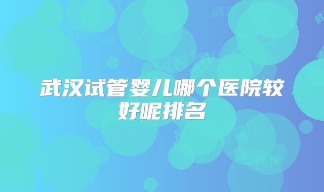 武汉试管婴儿哪个医院较好呢排名