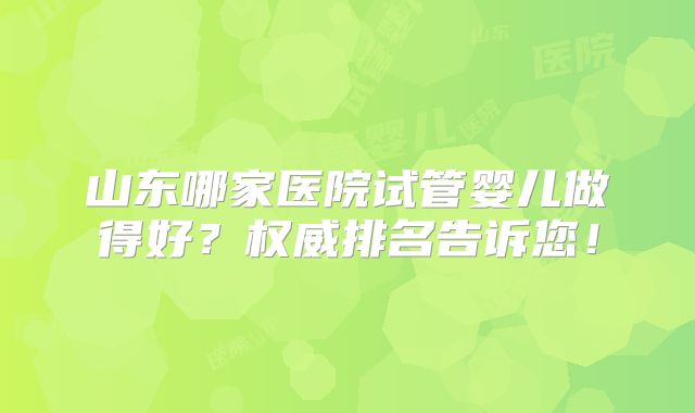 山东哪家医院试管婴儿做得好？权威排名告诉您！