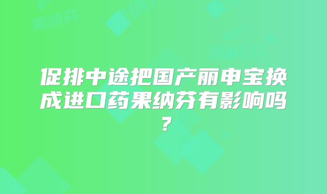 促排中途把国产丽申宝换成进口药果纳芬有影响吗？