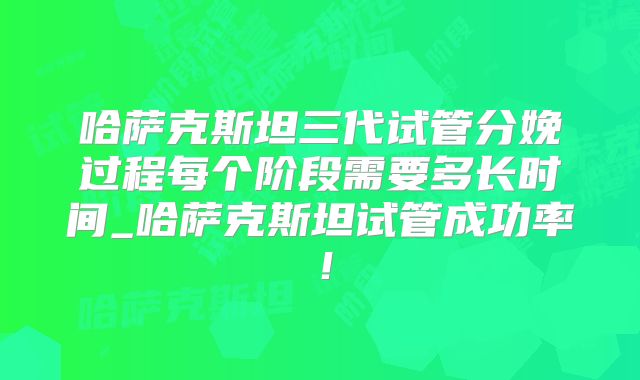 哈萨克斯坦三代试管分娩过程每个阶段需要多长时间_哈萨克斯坦试管成功率！