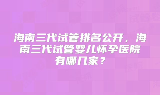 海南三代试管排名公开，海南三代试管婴儿怀孕医院有哪几家？