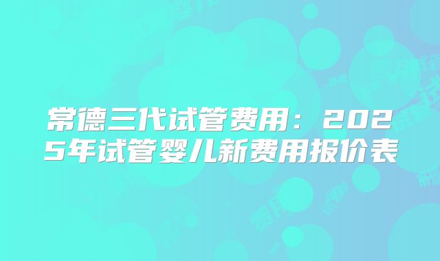 常德三代试管费用:2025年试管婴儿新费用报价表