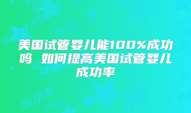 美国试管婴儿能100%成功吗 如何提高美国试管婴儿成功率