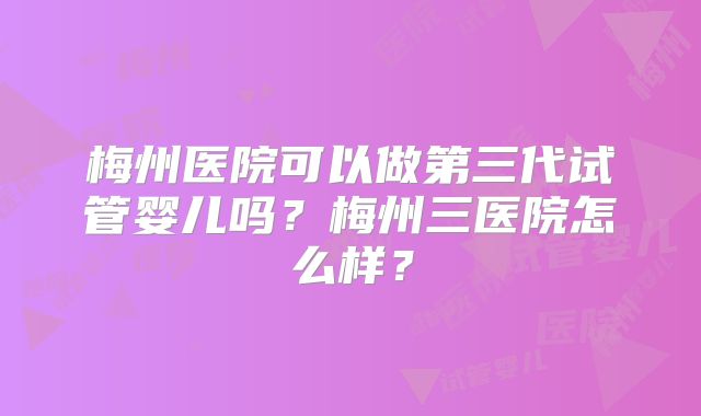 梅州医院可以做第三代试管婴儿吗?梅州三医院怎么样?