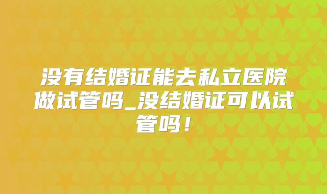 没有结婚证能去私立医院做试管吗_没结婚证可以试管吗！