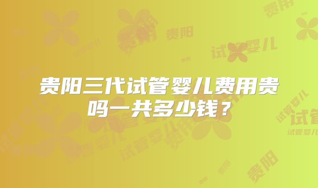 贵阳三代试管婴儿费用贵吗一共多少钱？