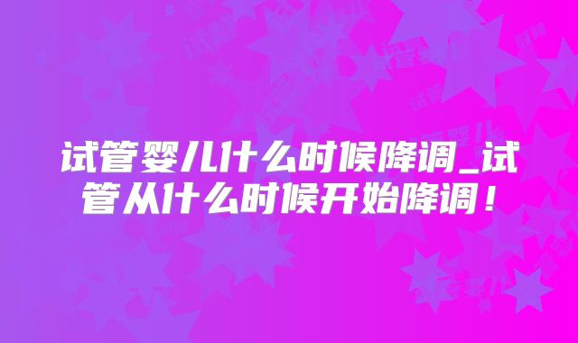 试管婴儿什么时候降调_试管从什么时候开始降调!