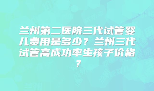 兰州第二医院三代试管婴儿费用是多少？兰州三代试管高成功率生孩子价格？