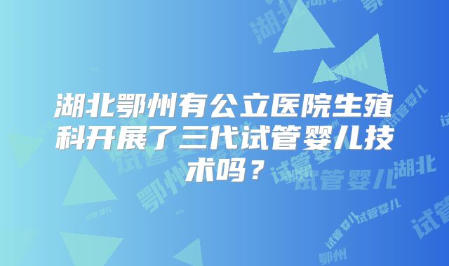 湖北鄂州有公立医院生殖科开展了三代试管婴儿技术吗?