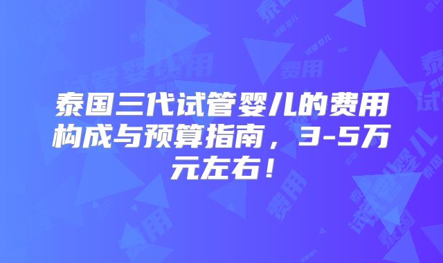 泰国三代试管婴儿的费用构成与预算指南,3-5万元左右!