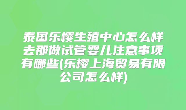泰国乐樱生殖中心怎么样去那做试管婴儿注意事项有哪些(乐樱上海贸易有限公司怎么样)