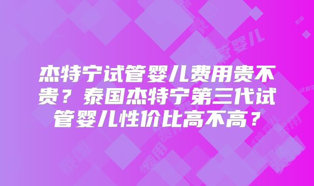 杰特宁试管婴儿费用贵不贵？泰国杰特宁第三代试管婴儿性价比高不高？
