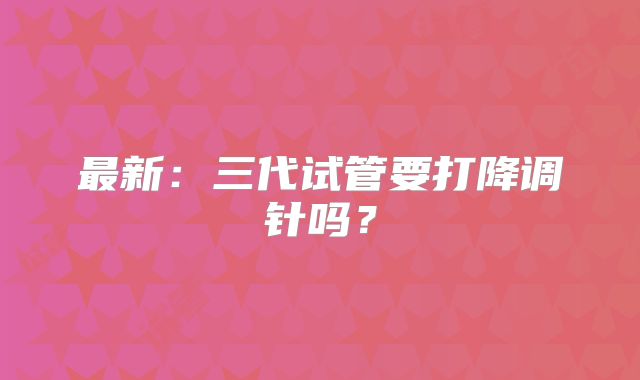 最新:三代试管要打降调针吗?