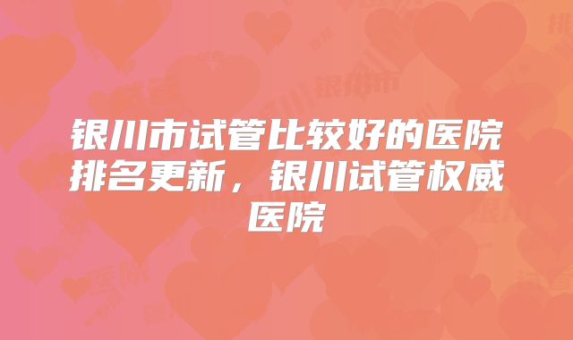 银川市试管比较好的医院排名更新，银川试管权威医院