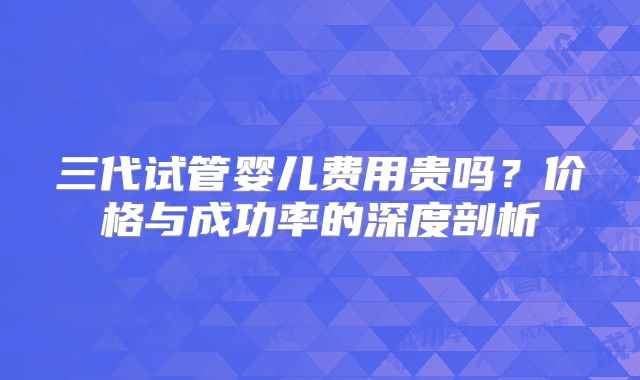 三代试管婴儿费用贵吗？价格与成功率的深度剖析