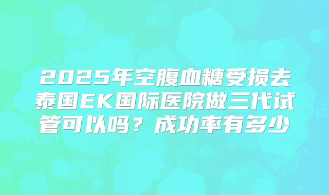 2025年空腹血糖受损去泰国EK国际医院做三代试管可以吗?成功率有多少