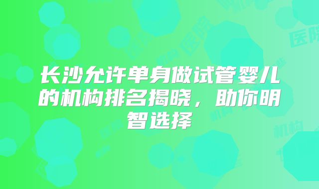 长沙允许单身做试管婴儿的机构排名揭晓，助你明智选择
