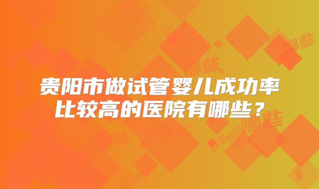 贵阳市做试管婴儿成功率比较高的医院有哪些?