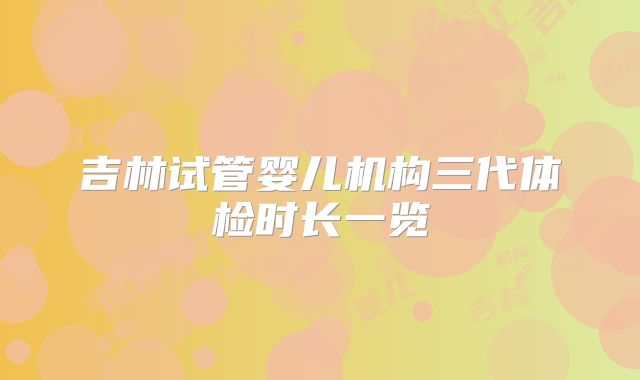 吉林试管婴儿机构三代体检时长一览