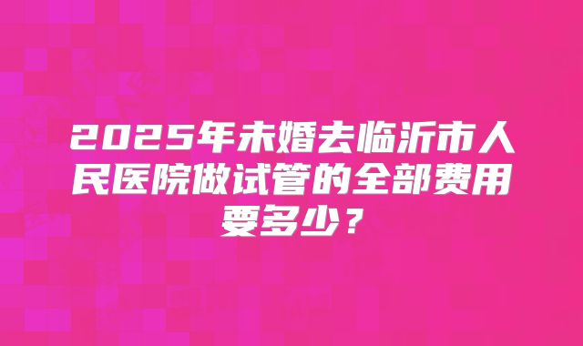 2025年未婚去临沂市人民医院做试管的全部费用要多少?
