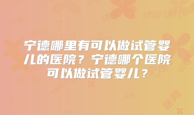 宁德哪里有可以做试管婴儿的医院?宁德哪个医院可以做试管婴儿?