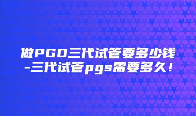 做PGD三代试管要多少钱-三代试管pgs需要多久!