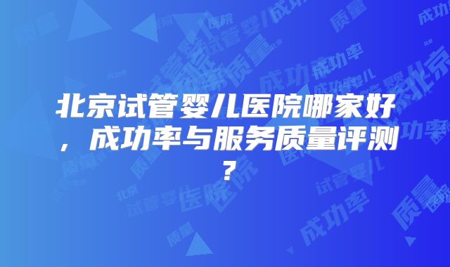 北京试管婴儿医院哪家好，成功率与服务质量评测？