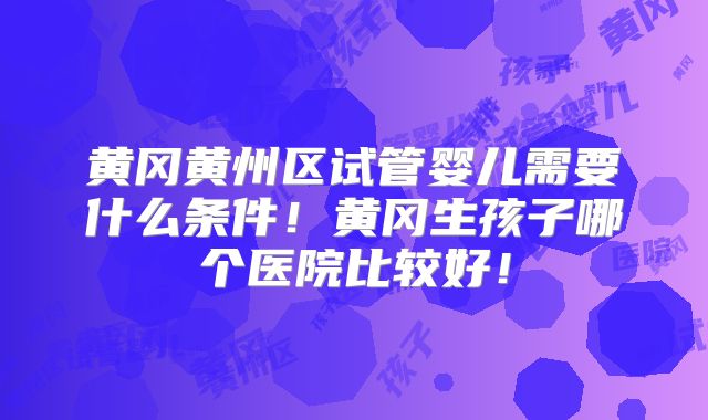 黄冈黄州区试管婴儿需要什么条件！黄冈生孩子哪个医院比较好！