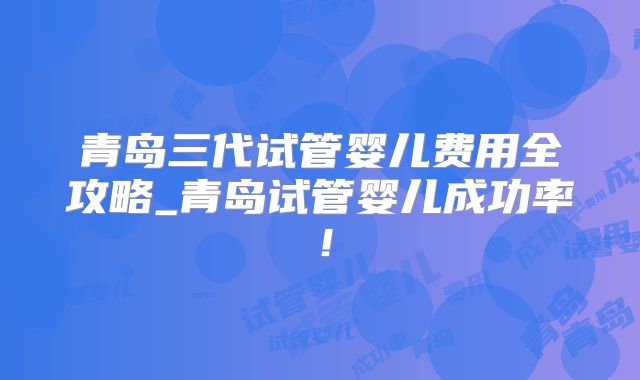 青岛三代试管婴儿费用全攻略_青岛试管婴儿成功率！