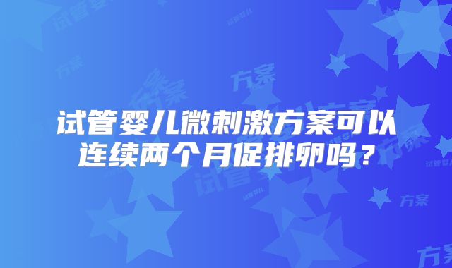 试管婴儿微刺激方案可以连续两个月促排卵吗？