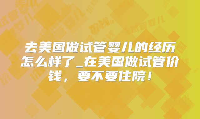 去美国做试管婴儿的经历怎么样了_在美国做试管价钱，要不要住院！