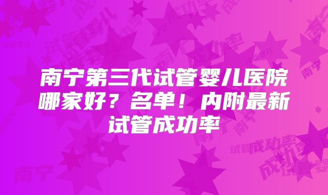 南宁第三代试管婴儿医院哪家好？名单！内附最新试管成功率