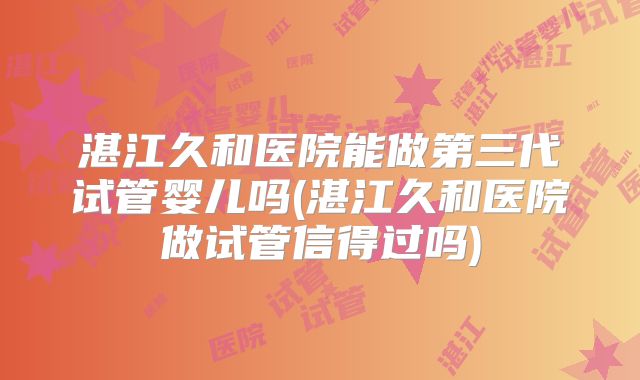 湛江久和医院能做第三代试管婴儿吗(湛江久和医院做试管信得过吗)